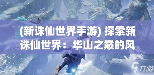 (新诛仙世界手游) 探索新诛仙世界：华山之巅的风景如何？青云门的秘密揭秘，探险一场仙侠传奇！